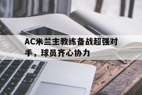 杏彩体育官网-AC米兰主教练备战超强对手，球员齐心协力的简单介绍